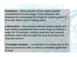 d.Infusion – dilute solution of the readily soluble
constituents of crude drugs. Fresh infusions are
prepared by macerating the drugs for a short period of
time with either cold or boiling water
e.Decoction – this process extracts water soluble and
heat stable constituents from crude drugs by boiling in
water for 15 minutes, cooling, straining, and passing
sufficient cold water through the drug to produce the
required volume
f.Complex solution – combination of at least two of the
above procedures with or without controlled application
of heat
 