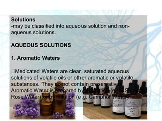 Solutions
-may be classified into aqueous solution and non-
aqueous solutions.
AQUEOUS SOLUTIONS
1. Aromatic Waters
Medicated Waters are clear, saturated aqueous
solutions of volatile oils or other aromatic or volatile
substances. They do not contain preservatives.
Aromatic Water is prepared by distillation (e.g. Stronger
Rose Water) or by solution (e.g. Camphor Water)
 