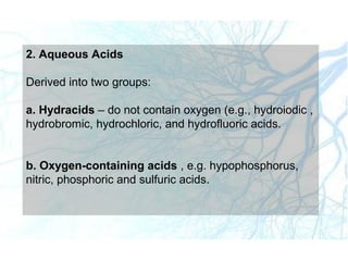 2. Aqueous Acids
Derived into two groups:
a. Hydracids – do not contain oxygen (e.g., hydroiodic ,
hydrobromic, hydrochloric, and hydrofluoric acids.
b. Oxygen-containing acids , e.g. hypophosphorus,
nitric, phosphoric and sulfuric acids.
 