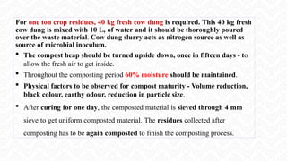 For one ton crop residues, 40 kg fresh cow dung is required. This 40 kg fresh
cow dung is mixed with 10 L, of water and it should be thoroughly poured
over the waste material. Cow dung slurry acts as nitrogen source as well as
source of microbial inoculum.
 The compost heap should be turned upside down, once in fifteen days - to
allow the fresh air to get inside.
 Throughout the composting period 60% moisture should be maintained.
 Physical factors to be observed for compost maturity - Volume reduction,
black colour, earthy odour, reduction in particle size.
 After curing for one day, the composted material is sieved through 4 mm
sieve to get uniform composted material. The residues collected after
composting has to be again composted to finish the composting process.
 