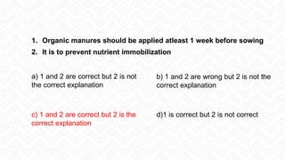 1. Organic manures should be applied atleast 1 week before sowing
2. It is to prevent nutrient immobilization
a) 1 and 2 are correct but 2 is not
the correct explanation
b) 1 and 2 are wrong but 2 is not the
correct explanation
c) 1 and 2 are correct but 2 is the
correct explanation
d)1 is correct but 2 is not correct
 