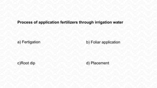 Process of application fertilizers through irrigation water
a) Fertigation b) Foliar application
c)Root dip d) Placement
 