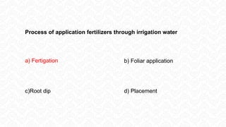 Process of application fertilizers through irrigation water
a) Fertigation b) Foliar application
c)Root dip d) Placement
 