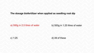 The dosage biofertilizer when applied as seedling root dip
a) 500g in 2.5 litres of water b) 500g in 1.25 litres of water
c) 1:25 d) All of these
 
