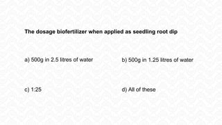 The dosage biofertilizer when applied as seedling root dip
a) 500g in 2.5 litres of water b) 500g in 1.25 litres of water
c) 1:25 d) All of these
 