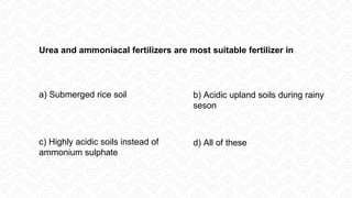 Urea and ammoniacal fertilizers are most suitable fertilizer in
a) Submerged rice soil b) Acidic upland soils during rainy
seson
d) All of these
c) Highly acidic soils instead of
ammonium sulphate
 
