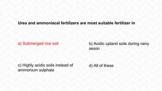 Urea and ammoniacal fertilizers are most suitable fertilizer in
a) Submerged rice soil b) Acidic upland soils during rainy
seson
d) All of these
c) Highly acidic soils instead of
ammonium sulphate
 