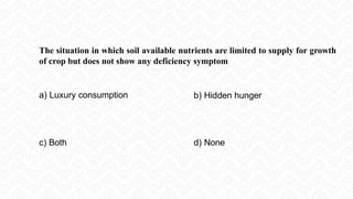 The situation in which soil available nutrients are limited to supply for growth
of crop but does not show any deficiency symptom
a) Luxury consumption b) Hidden hunger
c) Both d) None
 