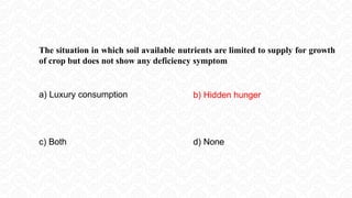 The situation in which soil available nutrients are limited to supply for growth
of crop but does not show any deficiency symptom
a) Luxury consumption b) Hidden hunger
c) Both d) None
 