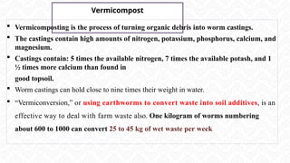 Vermicompost
 Vermicomposting is the process of turning organic debris into worm castings.
 The castings contain high amounts of nitrogen, potassium, phosphorus, calcium, and
magnesium.
 Castings contain: 5 times the available nitrogen, 7 times the available potash, and 1
½ times more calcium than found in
good topsoil.
 Worm castings can hold close to nine times their weight in water.
 “Vermiconversion,” or using earthworms to convert waste into soil additives, is an
effective way to deal with farm waste also. One kilogram of worms numbering
about 600 to 1000 can convert 25 to 45 kg of wet waste per week
 