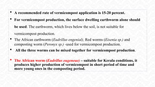  A recommended rate of vermicompost application is 15-20 percent.
 For vermicompost production, the surface dwelling earthworm alone should
be used. The earthworm, which lives below the soil, is not suitable for
vermicompost production.
 The African earthworm (Eudrillus engenial), Red worms (Eisenia sp.) and
composting worm (Peronyx sp.) -used for vermicompost production.
 All the three worms can be mixed together for vermicompost production.
 The African worm (Eudrillus eugeneae) – suitable for Kerala conditions, it
produces higher production of vermicompost in short period of time and
more young ones in the composting period.
 