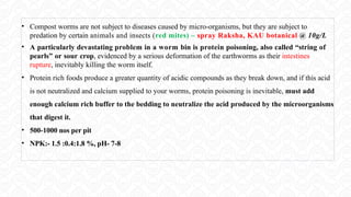 • Compost worms are not subject to diseases caused by micro-organisms, but they are subject to
predation by certain animals and insects (red mites) – spray Raksha, KAU botanical @ 10g/L
• A particularly devastating problem in a worm bin is protein poisoning, also called “string of
pearls” or sour crop, evidenced by a serious deformation of the earthworms as their intestines
rupture, inevitably killing the worm itself.
• Protein rich foods produce a greater quantity of acidic compounds as they break down, and if this acid
is not neutralized and calcium supplied to your worms, protein poisoning is inevitable, must add
enough calcium rich buffer to the bedding to neutralize the acid produced by the microorganisms
that digest it.
• 500-1000 nos per pit
• NPK:- 1.5 :0.4:1.8 %, pH- 7-8
 