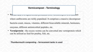 • Vermiwash is a liquid extract produced from vermicompost in a medium
where earthworms are richly populated. It comprises a massive decomposer
bacteria count, mucus, vitamins, different bioavailable minerals, hormones,
enzymes, different antimicrobial peptides, etc.
• Vermiprotein - the excess worms can be converted into vermiprotein which
can be utilised as feed for poultry, fish, etc.
Vermicompost - Terminology
Thumburmuzhi composting – ferrocement tanks is used
 