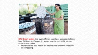 KAU Smart biobin- two layers of rings outer layer stainless stell inner
layer GI Mesh. In b/w rings dry leaves for rodent control & excess
moisture absorbtion
• Kitchen wastes food wastes etc into the inner chamber subjected
for composting
 