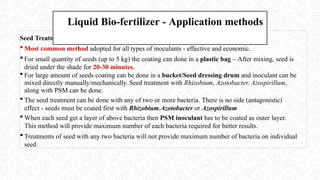 Seed Treatment
 Most common method adopted for all types of inoculants - effective and economic.
 For small quantity of seeds (up to 5 kg) the coating can done in a plastic bag – After mixing, seed is
dried under the shade for 20-30 minutes.
 For large amount of seeds coating can be done in a bucket/Seed dressing drum and inoculant can be
mixed directly manually/mechanically. Seed treatment with Rhizobium, Azotobacter, Azospirillum,
along with PSM can be done.
 The seed treatment can be done with any of two or more bacteria. There is no side (antagonistic)
effect - seeds must be coated first with Rhizobium,Azotobacter or Azospirillum
 When each seed get a layer of above bacteria then PSM inoculant has to be coated as outer layer.
This method will provide maximum number of each bacteria required for better results.
 Treatments of seed with any two bacteria will not provide maximum number of bacteria on individual
seed.
Liquid Bio-fertilizer - Application methods
 