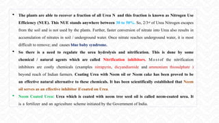  The plants are able to recover a fraction of all Urea N and this fraction is known as Nitrogen Use
Efficiency (NUE). This NUE stands anywhere between 30 to 50%. So, 2/3rd of Urea Nitrogen escapes
from the soil and is not used by the plants. Further, faster conversion of nitrate into Urea also results in
accumulation of nitrates in soil / underground water. Once nitrate reaches underground water, it is most
difficult to remove; and causes blue baby syndrome.
 So there is a need to regulate the urea hydrolysis and nitrification. This is done by some
chemical / natural agents which are called Nitrification inhibitors. Mo st of the nitrification
inhibitors are costly chemicals (examples nitrapyrin, dicyandiamide and ammonium thiosulphate )
beyond reach of Indian farmers. Coating Urea with Neem oil or Neem cake has been proved to be
an effective natural alternative to these chemicals. It has been scientifically established that Neem
oil serves as an effective inhibitor if coated on Urea.
 Neem Coated Urea: Urea which is coated with neem tree seed oil is called neem-coated urea. It
is a fertilizer and an agriculture scheme initiated by the Government of India.
 