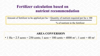 Fertilizer calculation based on
nutrient recommendation
Amount of fertilizer to be applied per ha = Quantity of nutrient required per ha x 100
% of nutrient in the fertilizer
AREA CONVERSION
• 1 Ha = 2.5 acres = 250 cents; 1 acre = 100 cents = 4000 m2 ; 1 cent = 40 m2
 