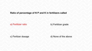 Ratio of percentage of N P and K in fertilizers called
a) Fertilizer ratio b) Fertilizer grade
c) Ferilizer dosage d) None of the above
 