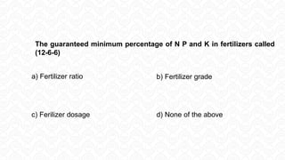 a) Fertilizer ratio b) Fertilizer grade
c) Ferilizer dosage d) None of the above
The guaranteed minimum percentage of N P and K in fertilizers called
(12-6-6)
 