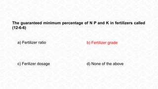 a) Fertilizer ratio b) Fertilizer grade
c) Ferilizer dosage d) None of the above
The guaranteed minimum percentage of N P and K in fertilizers called
(12-6-6)
 