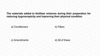 The materials added to fertilizer mixtures during their preparation for
reducing hygroscopicity and improving their physical condition
a) Conditioners b) Fillers
c) Amendments d) All of these
 