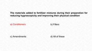The materials added to fertilizer mixtures during their preparation for
reducing hygroscopicity and improving their physical condition
a) Conditioners b) Fillers
c) Amendments d) All of these
 