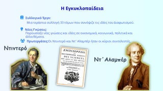Η Εγκυκλοπαίδεια
Συλλογικό Έργο:
Μια τεράστια συλλογή 33 τόμων που συνόψιζε τις ιδέες του Διαφωτισμού.
Νέες Γνώσεις:
Παρουσίαζε νέες γνώσεις και ιδέες σε οικονομικά, κοινωνικά, πολιτικά και
άλλα θέματα.
Πρωτεργάτες:Οι Ντιντερό και Ντ’ Αλαμπέρ ήταν οι κύριοι συντελεστές.
Ντιντερό
Ντ΄Αλαμπέρ
 