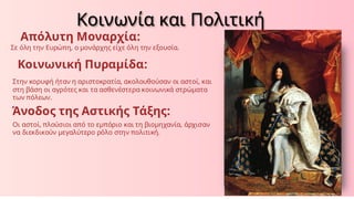 Απόλυτη Μοναρχία:
Σε όλη την Ευρώπη, ο μονάρχης είχε όλη την εξουσία.
Κοινωνική Πυραμίδα:
Στην κορυφή ήταν η αριστοκρατία, ακολουθούσαν οι αστοί, και
στη βάση οι αγρότες και τα ασθενέστερα κοινωνικά στρώματα
των πόλεων.
Άνοδος της Αστικής Τάξης:
Οι αστοί, πλούσιοι από το εμπόριο και τη βιομηχανία, άρχισαν
να διεκδικούν μεγαλύτερο ρόλο στην πολιτική.
Κοινωνία και Πολιτική
 