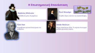 Η Επιστημονική Επανάσταση
Φράνσις Μπέικον
Επαλήθευση μέσω πειραμάτων.
Ρενέ Ντεκάρτ
Ο ορθός λόγος εναντίον της προκατάληψης.
Τζον Λοκ
Απαραβίαστα φυσικά δικαιώματα του
ανθρώπου.
Ισαάκ Νεύτων
Νόμος παγκόσμιας έλξης. Το σύμπαν λειτουργεί
με βάση φυσικούς νόμους.
 
