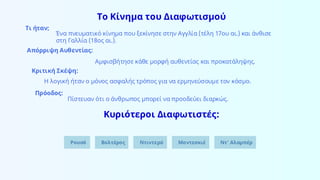 Το Κίνημα του Διαφωτισμού
Τι ήταν;
Ένα πνευματικό κίνημα που ξεκίνησε στην Αγγλία (τέλη 17ου αι.) και άνθισε
στη Γαλλία (18ος αι.).
Απόρριψη Αυθεντίας:
Αμφισβήτησε κάθε μορφή αυθεντίας και προκατάληψης.
Κριτική Σκέψη:
Η λογική ήταν ο μόνος ασφαλής τρόπος για να ερμηνεύσουμε τον κόσμο.
Πρόοδος:
Πίστευαν ότι ο άνθρωπος μπορεί να προοδεύει διαρκώς.
Κυριότεροι Διαφωτιστές:
Ρουσό Βολτέρος Ντιντερό Μοντεσκιέ Ντ’ Αλαμπέρ
 