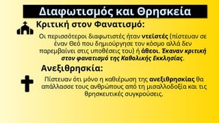 Διαφωτισμός και Θρησκεία
Κριτική στον Φανατισμό:
Οι περισσότεροι διαφωτιστές ήταν ντεϊστές (πίστευαν σε
έναν Θεό που δημιούργησε τον κόσμο αλλά δεν
παρεμβαίνει στις υποθέσεις του) ή άθεοι. Έκαναν κριτική
στον φανατισμό της Καθολικής Εκκλησίας.
Ανεξιθρησκία:
Πίστευαν ότι μόνο η καθιέρωση της ανεξιθρησκίας θα
απάλλασσε τους ανθρώπους από τη μισαλλοδοξία και τις
θρησκευτικές συγκρούσεις.
 
