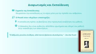 Διαφωτισμός και Εκπαίδευση
Σημασία της Εκπαίδευσης:
Θεωρούσαν την εκπαίδευση ως το κύριο μέσο για την πρόοδο του ανθρώπου.
Ο Ρουσό στον «Αιμίλιο» υποστηρίζει:
Η εκπαίδευση πρέπει να βασίζεται στην προσωπική αναζήτηση του μαθητή.
Ο δάσκαλος δεν είναι αυθεντία, αλλά θέτει ερωτήματα και οδηγεί τον μαθητή
στην ανακάλυψη των απαντήσεων.
"Ο άνθρωπος γεννιέται ελεύθερος, αλλά παντού βρίσκεται αλυσοδεμένος." - Ζαν-Ζακ Ρουσό
 