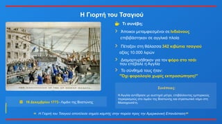 Η Γιορτή του Τσαγιού
16 Δεκεμβρίου 1773- Λιμάνι της Βοστώνης
Τι συνέβη;
Άποικοι μεταμφιεσμένοι σε Ινδιάνους
επιβιβάστηκαν σε αγγλικά πλοία
Πέταξαν στη θάλασσα 342 κιβώτια τσαγιού
αξίας 10.000 λιρών
Διαμαρτυρήθηκαν για τον φόρο στο τσάι
που επέβαλε η Αγγλία
Το σύνθημά τους ήταν:
"Όχι φορολογία χωρίς εκπροσώπηση!"
Συνέπειες:
Η Αγγλία αντέδρασε με αυστηρά μέτρα, επιβάλλοντας εμπορικούς
περιορισμούς στο λιμάνι της Βοστώνης και στρατιωτικό νόμο στη
Μασαχουσέτη.
Η Γιορτή του Τσαγιού αποτέλεσε σημείο καμπής στην πορεία προς την Αμερικανική Επανάσταση
 