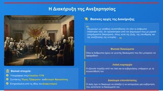 Η Διακήρυξη της Ανεξαρτησίας
Βασικά στοιχεία:
Υπογράφηκε στις4 Ιουλίου 1776
Συντάκτες:Τόμας Τζέφερσον καιΒενιαμίν Φραγκλίνος
Επηρεασμένη από τις ιδέες τουΔιαφωτισμού
Βασικές αρχές της Διακήρυξης
Θεωρούμε ως αλήθειες αυταπόδεικτες ότι όλοι οι άνθρωποι
πλάστηκαν ίσοι, ότι προικίστηκαν από τον Δημιουργό τους με μερικά
απαράγραπτα δικαιώματα, όπως αυτά της ζωής, της ελευθερίας και
της αναζήτησης της ευτυχίας...
Φυσικά δικαιώματα
Όλοι οι άνθρωποι έχουν εκ γενετής δικαιώματα που δεν μπορούν να
αφαιρεθούν
Λαϊκή κυριαρχία
Η εξουσία πηγάζει από τον λαό και οι κυβερνήσεις υπάρχουν με τη
συγκατάθεσή του
Δικαίωμα επανάστασης
Ο λαός έχει το δικαίωμα να αλλάξει ή να καταργήσει μια κυβέρνηση
που καταπατά τα δικαιώματά του
 
