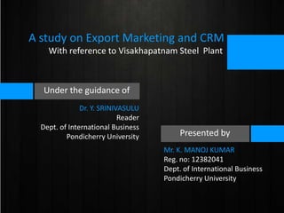 A study on Export Marketing and CRM
With reference to Visakhapatnam Steel Plant

Under the guidance of
Dr. Y. SRINIVASULU
Reader
Dept. of International Business
Pondicherry University

Presented by
Mr. K. MANOJ KUMAR
Reg. no: 12382041
Dept. of International Business
Pondicherry University

 