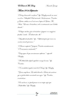 El Diario de Mr. Darcy Amanda Grange
Page
10
Traducido por:
Malinalli Quiroz
Martes 24 de Septiembre
“¡Darcy, bienvenido a mi finca!” dijo Bingley cuando me reuní
con él en Netherfield Park esta tarde. Sus hermanas, Caroline
y Louisa, estaban con él, así como el esposo de Louisa, Mr.
Hurst. “La casa, el vecindario, todo es exactamente como lo había
deseado”
“El lugar está bien, pero el vecindario es pequeño con muy pocas
familias” señalé. “Te advertí sobre ello”
“Hay suficientes familias” dijo. “Suficientes para que cenen con
nosotros cuando queramos.”
“¿Buena compañía?” pregunto Caroline sarcásticamente.
“¿Conversación entretenida?”
“Estoy seguro de que encontraremos suficiente.” respondió
Bingley.
“Me debiste haber dejado ayudarte a escoger la casa.” dijo
Caroline.
“No necesitaba tu ayuda, tenía la de Darcy” dijo Bingley.
“Y una muy buena. Le estaba diciendo a Louisa esta mañana
que no podría haber encontrado una mejor.” dijo Caroline,
sonriéndome.
“Por mi honor, no puedo pensar en un campo mejor que
Hertfordshire” dijo Bingley.
 