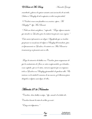 El Diario de Mr. Darcy Amanda Grange
Page
100
Traducido por:
Malinalli Quiroz
remediarlo, y fueron los quince minutos más incómodos de mi vida.
Salvar a Bingley de tal compañía se volvió una prioridad.
“¿Vendrá a una cena familiar con nosotros, espero, Mr
Bingley?” dijo Mrs Bennet.
“Nada me daría más placer,” respondió, “Tengo algunos asuntos
que atender en Londres, pero los visitaré tan pronto como regrese.”
Esta nueva información me alegró. Significaba que no tendría
que pensar en una forma de alejar a Bingley del vecindario, pues
si él permanecía en Londres, el contacto con Miss Bennet se
terminaría y no pensaría más en ella.
Tengo la intención de hablar con Caroline, para asegurarme de
que los sentimientos de Jane no estén comprometidos, y si descubro,
como sospecho, que no lo están, entonces sugeriré que nos vayamos
todos a Londres con Bingley y persuadirlo de quedarse allá. Un
invierno en la ciudad lo curaran de sus amores, y lo liberaran para
dirigirlos a alguien más digno de ellos.
Miércoles 27 de Noviembre
“Caroline, deseo hablar contigo,” dije, cuando él se había ido.
Caroline levantó la vista de su libro y sonrió.
“Estoy a tu disposición.”
 