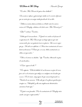 El Diario de Mr. Darcy Amanda Grange
Page
101
Traducido por:
Malinalli Quiroz
“Es sobre Miss Bennet de quien deseo hablarle”.
Su sonrisa se esfumó, y presentí que estaba en lo correcto al pensar
que su cariño por su amiga estaba pendiendo de un hilo.
“Hubieron varias alusiones hechas en el baile entre los nuevos
vecinos de Bingley, relativas a la boda entre Miss Bennet y él.”
“¡Qué!” exclamó Caroline.
“Sabía que le incomodaría. No puedo ver nada en la forma de
comportarse de Miss Bennet que me haga suponer que está
enamorada, pero me gustaría tener su opinión. La conoce mejor
que yo. Ha sido su confidente. ¿Acaso tiene sentimientos de amor
hacia su hermano? Puesto que, si es así, dichos sentimientos no
deben ser ignorados.”
“Ella no los tiene en absoluto.” dijo Caroline, liberando ese peso
de mis hombros.
“¿Está segura de ello?”
“Por supuesto. Ella ha hablado de mi hermano un par de veces,
pero solo en los términos que utiliza con cualquier otro hombre que
conoce. Por lo tanto, estoy segura de que nunca ha pensado en
Charles de esa manera. Ella sabe que él no planea quedarse por
siempre en Netherfield, y ella esta simplemente divirtiéndose
mientras él está aquí.”
“Es justo como pensaba. Pero los sentimientos de Bingley están
mucho más que comprometidos”
 