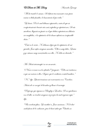 El Diario de Mr. Darcy Amanda Grange
Page
102
Traducido por:
Malinalli Quiroz
“Me he temido lo mismo. Si él fuera tan insensato como para
unirse a dicha familia, lo lamentaría de por vida.”
“Lo hará. Por lo cual debemos separarlos, antes de que su
comportamiento levante aún más sospechas y expectaciones. Si esto
sucediera, llegaría un punto en el que dichas expectaciones deberán
ser cumplidas, o la reputación de la dama sufriría un irreparable
daño.”
“Está en lo cierto. No debemos dejar que la reputación de mi
querida Jane sufra ninguna mancha. Ella es muy dulce. Louisa
y yo estamos muy encariñadas con ella. No debe ser dañada.”
Mr Hurst interrumpió en ese momento.
“¿Viene a cenar con los oficiales?” preguntó. “Ellos me invitaron
a que me uniera a ellos. Seguro que lo recibirán a usted también.”
“No,” dije. Quería terminar mi conversación con Caroline.
Hurst solo se encogió de hombros y llamó el carruaje.
“Propongo que sigamos a Bingley a Londres. Si nos quedamos
con él allá, no tendrá ninguna razón por la cual regresar aquí,”
dije.
“Un excelente plan. Le escribiré a Jane mañana. No le diré
nada fuera de lo ordinario, pero le haré saber que Charles no
 