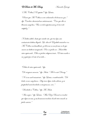 El Diario de Mr. Darcy Amanda Grange
Page
104
Traducido por:
Malinalli Quiroz
“¡Mr. Collins! ¡Exquisito!” dijo Louisa.
“Parece que Mr Collins es otro admirador de hermosos ojos.”
dijo Caroline observándome satíricamente. “Creo que ellos se
llevarán muy bien. Uno es toda impertinencia y el otro todo
estupidez.”
No había sabido, hasta que escuche esto, que tan lejos mis
sentimientos habían llegado. La idea de Elizabeth casándose con
Mr Collins era humillante, y dolorosa en una forma en la que
nunca me hubiera imaginado. Pero no podía ser. Hurst debía
estar equivocado. Ella no podría rebajarse tanto. El estar unida a
ese zoquete por el resto de su vida…
“Debes de estar equivocado,” dije.
“De ninguna manera,” dijo Hurst. “Me lo contó Denny.”
“No es un mal casamiento,” dijo Louisa, considerándolo. “De
hecho es uno muy bueno. Hay cinco hijas, todas solteras, y su
propiedad sería heredada a otra persona, creo.”
“Heredada a Collins,” dijo Mr Hurst.
“Aún mejor,” dijo Louisa. “Miss Eliza Bennet no tendrá
que dejar su casa, y sus hermanas tendrán donde vivir cuando su
padre muera.”
 