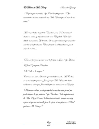 El Diario de Mr. Darcy Amanda Grange
Page
105
Traducido por:
Malinalli Quiroz
“Al igual que su madre,” dijo Caroline felizmente. “¡Que
encantador el estar confinado con Mrs Bennet por el resto de sus
vidas!”
Nunca me había disgustado Caroline más. No desearía tal
destino a nadie, y definitivamente no a Elizabeth. Ella sufre
debido a su madre. Lo he visto. Se sonroja cada vez que su madre
muestra su imprudencia. El ser forzado a tal humillación por el
resto de su vida…
“Pero me pregunto porque no se lo propuso a Jane,” dijo Louisa.
“¿Jane?” pregunto Caroline.
“Sí. Ella es la mayor.”
Caroline me miró. Sabía lo que estaba pensando. Mr Collins
no se le había propuesto a Jane, porque Mrs Bennet lo había
inclinado a creer que Jane estaba pronta a casarse con Bingley.
“Me atrevo a decir, con la propiedad como herencia, pensó que
podía tener a la que quisiera,” dijo Caroline. “La impertinencia
de Miss Eliza Bennet le deba haber atraído, aunque no estoy
segura de que sea adecuada para la esposa de un párroco. ¿Usted
qué cree, Mr Darcy?”
 