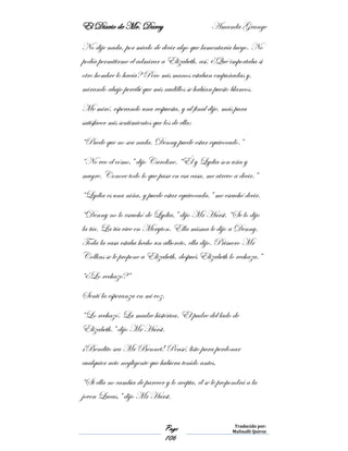 El Diario de Mr. Darcy Amanda Grange
Page
106
Traducido por:
Malinalli Quiroz
No dije nada, por miedo de decir algo que lamentaría luego. No
podía permitirme el admirar a Elizabeth, así, ¿Qué importaba si
otro hombre lo hacía? Pero mis manos estaban empuñadas y,
mirando abajo percibí que mis nudillos se habían puesto blancos.
Me miró, esperando una respuesta, y al final dije, más para
satisfacer mis sentimientos que los de ella:
“Puede que no sea nada. Denny puede estar equivocado.”
“No veo el cómo,” dijo Caroline. “Él y Lydia son uña y
mugre. Conoce todo lo que pasa en esa casa, me atrevo a decir.”
“Lydia es una niña, y puede estar equivocada,” me escuché decir.
“Denny no lo escuchó de Lydia,” dijo Mr Hurst. “Se lo dijo
la tía. La tía vive en Meryton. Ella misma le dijo a Denny.
Toda la casa estaba hecho un alboroto, ella dijo. Primero Mr
Collins se le propone a Elizabeth, después Elizabeth lo rechaza.”
“¿Lo rechazó?”
Sentí la esperanza en mi voz.
“Lo rechazó. La madre histérica. El padre del lado de
Elizabeth.” dijo Mr Hurst.
¡Bendito sea Mr Bennet! Pensé, listo para perdonar
cualquier acto negligente que hubiera tenido antes.
“Si ella no cambia de parecer y lo acepta, él se le propondrá a la
joven Lucas,” dijo Mr Hurst.
 