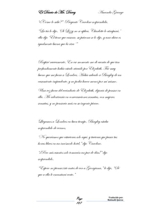 El Diario de Mr. Darcy Amanda Grange
Page
107
Traducido por:
Malinalli Quiroz
“¿Cómo lo sabe?” Preguntó Caroline sorprendida.
“La tía lo dijo, ‘Si Lizzy no se aplica, Charlotte lo atrapará,’
ella dijo ‘Él tiene que casarse, su patrona se lo dijo, y una chica es
igualmente buena que la otra ‘”
Respiré nuevamente. En ese momento me di cuenta de que tan
profundamente había estado atraído por Elizabeth. Fue muy
bueno que me fuera a Londres. Había salvado a Bingley de un
casamiento imprudente, y no podía hacer menos por mí mismo.
Una vez fuera del vecindario de Elizabeth, dejaría de pensar en
ella. Me adentraría en conversaciones sensatas, con mujeres
sensatas, y no pensaría más en su ingenio pícaro.
Llegamos a Londres en buen tiempo. Bingley estaba
sorprendido de vernos.
“No queríamos que estuvieras solo aquí, y tuvieras que pasar tus
horas libres en un incómodo hotel,” dijo Caroline.
“¡Pero mis asuntos solo tomarán un par de días!” dijo
sorprendido.
“Espero no pienses irte antes de ver a Georgiana,” le dije, “Sé
que a ella le encantará verte.”
 