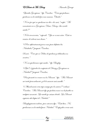 El Diario de Mr. Darcy Amanda Grange
Page
108
Traducido por:
Malinalli Quiroz
“Querida Georgiana,” dijo Caroline. “Crees que podamos
quedarnos en la ciudad por una semana, Charles”
“No veo por qué no quedarme un día o dos más.” aceptó. “Me
encantaría ver a Georgiana. Dime, Darcy, ¿ha crecido
mucho?”
“No la reconocerías,” respondí. “Ya no es una niña. Está en
camino de volverse una dama.”
“¿Pero suficientemente joven como para disfrutar las
Navidades?” preguntó Caroline.
Sonreí. “Creo que sí. Deben de quedarse y celebrarlas con
nosotros.”
“No nos quedaremos aquí mucho,” dijo Bingley.
“¿Qué?, ¿y perder la compañía de Darcy y Georgiana en
Navidad?” preguntó Caroline.
“Pero prometí ir a cenar con los Bennet,” dijo. “Mrs Bennet
me invitó personalmente, y de la manera más amable.”
“¿Abandonarás a tus viejos amigos por los nuevos?” exclamó
Caroline. “Mrs Bennet dijo que podrías cenar con la familia en
cualquier momento. La escuché yo misma decirlo. Los Bennet
seguirán ahí después de Navidad.”
Bingley parecía indeciso, pero entonces dijo: “Está bien. Nos
quedaremos en la ciudad para Navidad.” Empezaba a verse más
 
