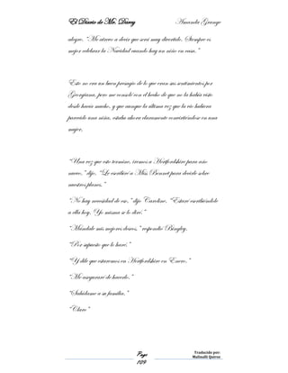 El Diario de Mr. Darcy Amanda Grange
Page
109
Traducido por:
Malinalli Quiroz
alegre. “Me atrevo a decir que será muy divertido. Siempre es
mejor celebrar la Navidad cuando hay un niño en casa.”
Esto no era un buen presagio de lo que eran sus sentimientos por
Georgiana, pero me consolé con el hecho de que no la había visto
desde hacía mucho, y que aunque la última vez que la vio hubiera
parecido una niña, estaba ahora claramente convirtiéndose en una
mujer,
“Una vez que esto termine, iremos a Hertfordshire para año
nuevo,” dijo. “Le escribiré a Miss Bennet para decirle sobre
nuestros planes.”
“No hay necesidad de eso,” dijo Caroline. “Estaré escribiéndole
a ella hoy. Yo misma se lo diré.”
“Mándale mis mejores deseos,” respondió Bingley.
“Por supuesto que lo haré.”
“Y dile que estaremos en Hertfordshire en Enero.”
“Me aseguraré de hacerlo.”
“Salúdame a su familia.”
“Claro”
 