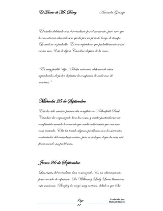 El Diario de Mr. Darcy Amanda Grange
Page
11
Traducido por:
Malinalli Quiroz
Él estaba deleitado con el vecindario por el momento, pero creo que
lo encontrará aburrido si se queda por un periodo largo de tiempo.
Lo cual no es probable. Es tan caprichoso que probablemente se irá
en un mes. Esto le dije a Caroline después de la cena.
“Es muy posible” dijo. “Hasta entonces, debemos de estar
agradecidos de poder disfrutar la compañía de cada uno de
nosotros.”
Miércoles 25 de Septiembre
Este ha sido nuestro primer día completo en Netherfield Park.
Caroline ha organizado bien las cosas, y estaba particularmente
complacida cuando le comenté que nadie adivinaría que era una
casa rentada. Ella ha tenido algunos problemas con los sirvientes
contratados del vecindario vecino, pero es su logro el que la casa esté
funcionando sin problemas.
Jueves 26 de Septiembre
Las visitas del vecindario han comenzado. Es un aburrimiento,
pero era solo de esperarse. Sir William y Lady Lucas llamaron
esta mañana. Bingley los creyó muy corteses, debido a que Sir
 