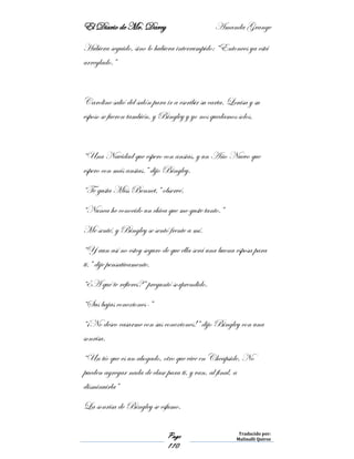 El Diario de Mr. Darcy Amanda Grange
Page
110
Traducido por:
Malinalli Quiroz
Hubiera seguido, sino lo hubiera interrumpido: “Entonces ya está
arreglado.”
Caroline salió del salón para ir a escribir su carta. Louisa y su
esposo se fueron también, y Bingley y yo nos quedamos solos.
“Una Navidad que espero con ansias, y un Año Nuevo que
espero con más ansias.” dijo Bingley.
“Te gusta Miss Bennet,” observé.
“Nunca he conocido un chica que me guste tanto.”
Me senté, y Bingley se sentó frente a mí.
“Y aun así no estoy seguro de que ella será una buena esposa para
ti.” dije pensativamente.
“¿A qué te refieres?” preguntó sorprendido.
“Sus bajas conexiones-”
“¡No deseo casarme con sus conexiones!” dijo Bingley con una
sonrisa.
“Un tío que es un abogado, otro que vive en Cheapside. No
pueden agregar nada de clase para ti, y van, al final, a
disminuirla”
La sonrisa de Bingley se esfumo.
 