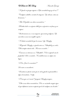 El Diario de Mr. Darcy Amanda Grange
Page
111
Traducido por:
Malinalli Quiroz
“No puedo ver porque importe. ¿Qué necesidad tengo yo de eso?”
“Cualquier caballero necesita de categoría. Y, además, están sus
hermanas.”
“Miss Elizabeth es un chica encantadora.”
Me había dado en mi punto débil, pero mi posición era firme y me
recuperé.
“Sus hermanas son, en su mayoría, ignorantes y vulgares. La
más chica es una incorregible coqueta.”
“No habrá necesidad de que los veamos” dijo Bingley.
“Mi querido Bingley, no puedes vivir en Netherfield y no verlos.
Ellos siempre estarán ahí. Así como su madre.”
“Entonces no viviremos en Netherfield. No he comprado aún la
propiedad. Solo es rentada. Nos estableceremos en algún otro
lugar.
“¿Pero Jane lo consentiría?”
Su rostro se ensombreció.
“Si sintiera un fuerte cariño por ti, tal vez pueda ser persuadida a
dejar el vecindario,” le dije.
“¿Crees que no lo siente?” preguntó Bingley inseguro.
“Ella es una chica encantadora. Pero no mostraba ningún signo
de que disfrutará más tu compañía que la de cualquier otro hombre”
 