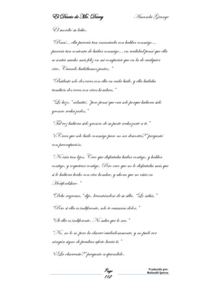 El Diario de Mr. Darcy Amanda Grange
Page
112
Traducido por:
Malinalli Quiroz
Él mordió su labio.
“Pensé… ella parecía tan encantada con hablar conmigo…
parecía tan contenta de bailar conmigo… en realidad pensé que ella
se sentía mucho más feliz en mi compañía que en la de cualquier
otro. Cuando bailábamos juntos-”
“Bailaste solo dos veces con ella en cada baile, y ella bailaba
también dos veces con otros hombres.”
“Lo hizo,” admitió, “pero pensé que era solo porque hubiera sido
grosero rechazarlos.”
“Tal vez hubiera sido grosero de su parte rechazarte a ti.”
“¿Crees que solo bailo conmigo paro no ser descortés?” preguntó
con preocupación.
“No iría tan lejos. Creo que disfrutaba bailar contigo, y hablar
contigo, y coquetear contigo. Pero creo que no lo disfrutaba más que
si lo hubiera hecho con otro hombre, y ahora que no estás en
Hertfordshire-”
“Debo regresar,” dijo, levantándose de su silla. “Lo sabía.”
“Pero si ella es indiferente, solo te causaras dolor.”
“Si ella es indiferente. No sabes que lo sea.”
“No, no lo sé, pero la observé cuidadosamente, y no pude ver
ningún signo de peculiar afecto hacia ti.”
“¿La observaste?” pregunto sorprendido.
 