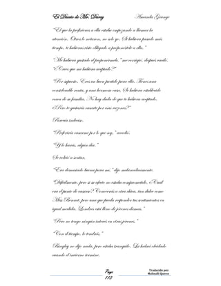 El Diario de Mr. Darcy Amanda Grange
Page
113
Traducido por:
Malinalli Quiroz
“El que la prefirieras a ella estaba empezando a llamar la
atención. Otros lo notaron, no solo yo. Si hubiera pasado más
tiempo, te hubieras visto obligado a proponértele a ella.”
“Me hubiera gustado el proponérmele,” me corrigió, después vaciló.
“¿Crees que me hubiera aceptado?”
“Por supuesto. Eres un buen partido para ella. Tienes una
considerable renta, y una hermosa casa. Se hubiera establecido
cerca de su familia. No hay duda de que te hubiera aceptado.
¿Pero te gustaría casarte por esas razones?”
Parecía indeciso.
“Preferiría casarme por lo que soy,” accedió.
“Y lo harás, algún día.”
Se volvió a sentar.
“Era demasiado buena para mí,” dijo melancólicamente.
“Difícilmente, pero si su afecto no estaba comprometido, ¿Cuál
era el punto de casarse? Conocerás a otra chica, tan dulce como
Miss Bennet, pero una que pueda responder tus sentimientos en
igual medida. Londres está lleno de jóvenes damas.”
“Pero no tengo ningún interés en otras jóvenes.”
“Con él tiempo, lo tendrás.”
Bingley no dijo nada, pero estaba tranquilo. La habrá olvidado
cuando el invierno termine.
 
